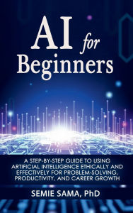 Title: AI for Beginners: A Step-by-Step Guide to Using Artificial Intelligence Ethically and Effectively for Problem-Solving, Productivity, and C, Author: Phd Semie Sama