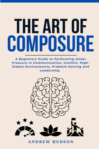 The Art of Composure: A Beginners Guide to Performing Under Pressure Communication, Conflict, High-Stakes Environments, Problem-Solving and Leadership.