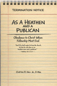 Title: As a Heathen and a Publican: Obedience to Christ When Fellowship Must End, Author: . Dmin. Clayton R. Hall Jr.