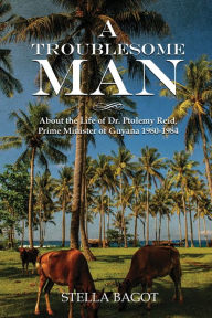 Title: A TROUBLESOME MAN: About the life of Dr. Ptolemy Reid Prime Minister of Guyana 1980-1984, Author: STELLA BAGOT