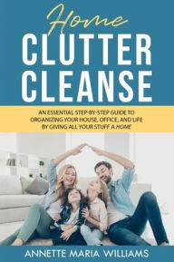 Title: Home Clutter Cleanse: An Essential Step-by-Step Guide to Organizing your House, Office, and Life by Giving All Your Stuff a Home, Author: Annette Maria Williams