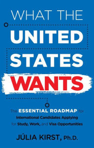 Title: What the United States Wants: The Essential Roadmap for International Candidates Applying for Study, Work, and Visa Opportunities, Author: Julia Kirst