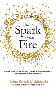 Title: Like a Spark From Fire: Break Free from the Past, Find Your Brilliance and Become Your True Self, Author: Debra Berndt Maldonado