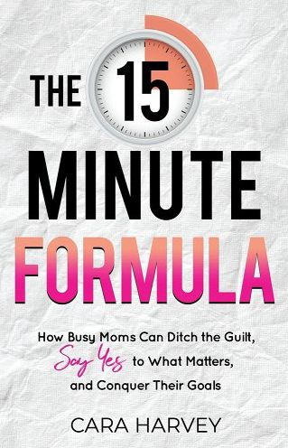 The 15 Minute Formula: How Busy Moms Can Ditch the Guilt, Say Yes to What Matters and Conquer Their Goals