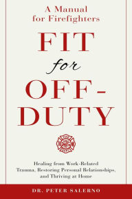 Title: Fit For Off-Duty: A Manual for Firefighters: Healing from Work Related Trauma, Restoring Personal Relationships, and Thriving at Home, Author: Dr. Peter Salerno