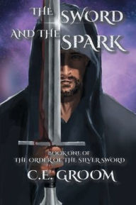 Title: The Sword and the Spark: Book One of The Order of the Silver Sword, Author: C.E. Groom