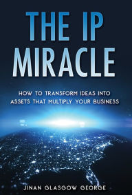 Title: The IP Miracle: How to Transform Ideas into Assets that Multiply Your Business, Author: Jinan Glasgow George