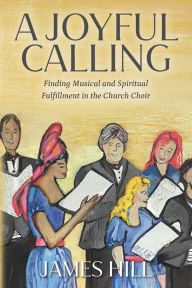 Title: A Joyful Calling: Finding Musical and Spiritual Fulfillment in the Church Choir, Author: James Hill