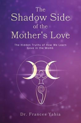 the Shadow Side of Mother's Love: Hidden Truths How we Learn Love Womb