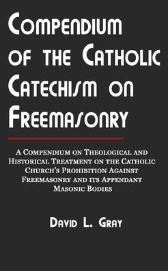 Compendium of the Catholic Catechism on Freemasonry: A Compendium on Theological and Historical Treatment on the Catholic Church's Prohibition Against Freemasonry and Its Appendant Masonic Bodies