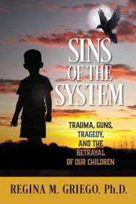 Title: Sins of the System: Trauma, Guns, Tragedy, and the Betrayal of Our Children, Author: Regina M Griego