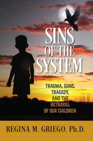 Title: Sins of the System: Trauma, Guns, Tragedy, and the Betrayal of Our Children, Author: Regina M. Griego