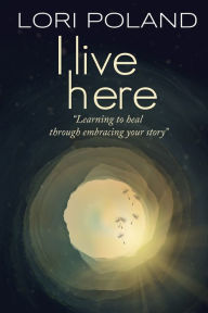Title: I live here; learning to heal through embracing your own story, Author: Lori Ellen Poland