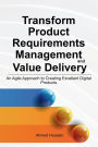 Transform Product Requirements Management and Value Delivery: An Agile Approach to Creating Excellent Digital Products