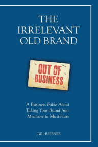 Title: The Irrelevant Old Brand: A Business Fable about Taking Your Brand from Mediocre to Must-Have, Author: J.W. Huebner