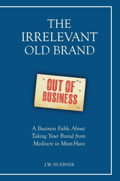 The Irrelevant Old Brand: A Business Fable about Taking Your Brand from Mediocre to Must-Have