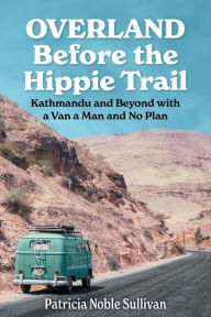 Title: Overland Before the Hippie Trail: Kathmandu and Beyond with a Van a Man and No Plan, Author: Patricia Noble Sullivan