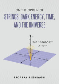 Title: On the Origin of Strings, Dark Energy, Time, and the Universe, Author: Ray R Eshraghi