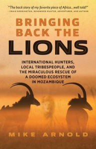 Title: Bringing Back the Lions: International Hunters, Local Tribespeople, and the Miraculous Rescue of a Doomed Ecosystem in Mozambique, Author: Mike Arnold