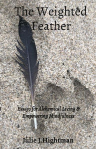 Title: The Weighted Feather: Essays for Alchemical Living & Empowering Mindfulness, Author: Julie J Hightman