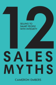 Title: 12 Sales Myths: Selling To Smart People With Integrity, Author: Cameron Embers