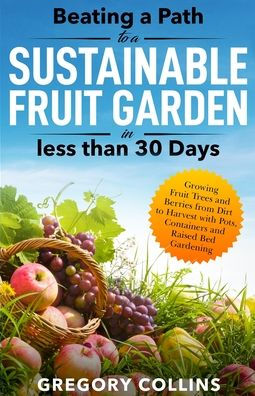 Beating a Path to a Sustainable Fruit Garden in Less Than 30 Days: Growing Fruit Trees and Berries from Dirt to Harvest with Pots, Containers, and Raised Bed Gardening