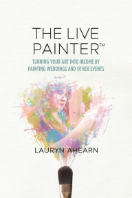 Title: The Live Painter: Turning Your Art Into Income by Painting Weddings and Other Events, Author: Lauryn Ahearn