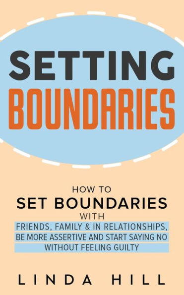 Setting Boundaries: How to Set Boundaries With Friends, Family, and in Relationships, Be More Assertive, and Start Saying No Without Feeling Guilty
