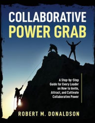 Title: Collaborative Power Grab: A Step-by-Step Guide for Every Leader on How to Invite, Attract, and Cultivate Collaborative Power, Author: Robert M Donaldson