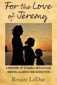 Title: For the Love of Jeremy: A Memoir of a Family Affliction: Mental Illness and Addiction, Author: Renate LeDuc