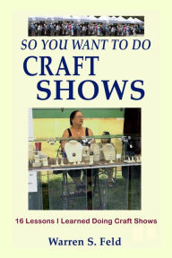 Title: So You Want To Do Craft Shows: 16 Lessons I Learned Doing Craft Shows, Author: Warren Feld