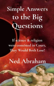 Title: Simple Answers to the Big Questions: If science & religion were contested in Court, They Would Both Lose!, Author: Ned Abraham