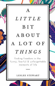 Title: A Little Bit About a Lot of Things: Finding Freedom in the Funny, Fearful, and Unforgettable Moments of Life, Author: Leslee Stewart