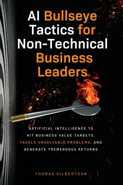 AI Bullseye Tactics For Non-Technical Business Leaders: Artificial Intelligence to Hit Business Value Targets, Tackle Unsolvable Problems, and Generate Tremendous Returns