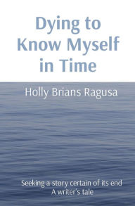 Title: Dying to Know Myself in Time: Seeking a story certain of its end A writer's tale, Author: Holly Brians Ragusa