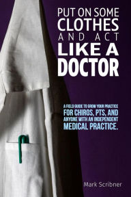 Title: PUT ON SOME CLOTHES AND ACT LIKE A DOCTOR: A FIELD GUIDE TO GROW YOUR PRACTICE FOR CHIROS, PTS, AND ANYONE WITH AN INDEPENDENT MEDICAL PRACTICE, Author: Mark A Scribner