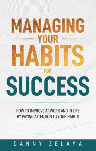 Title: Managing Your Habits for Success: How to Improve at Work and in Life by Paying Attention to Your Habits, Author: Danny Zelaya