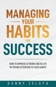 Title: Managing Your Habits for Success: How to Improve at Work and in Life by Paying Attention to Your Habits, Author: Danny Zelaya