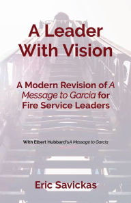 Title: A Leader With Vision: A Modern Revision of A Message to Garcia for Fire Service Leaders, Author: Eric Savickas