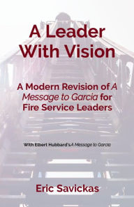 Title: A Leader With Vision: A Modern Revision of A Message to Garcia for Fire Service Leaders, Author: Eric Savickas