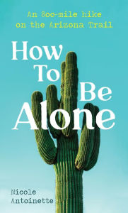 Title: How To Be Alone: an 800-mile hike on the Arizona Trail, Author: Nicole Antoinette