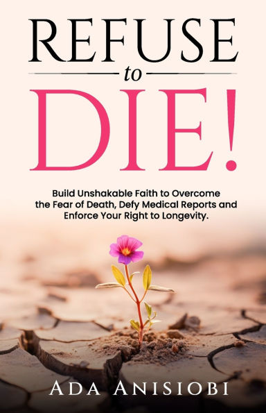 Refuse to Die!: Build Unshakable Faith to Overcome the Fear of Death, Defy Medical Reports, and Enforce Your Right to Longevity.