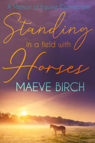 Title: Standing in a Field With Horses: A Memoir of Equine Connection, Author: Maeve Birch