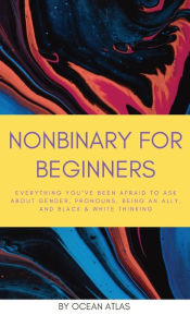 Title: Nonbinary For Beginners: Everything you've been afraid to ask about gender, pronouns, being an ally, and black & white thinking, Author: Ocean Atlas