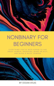 Title: Nonbinary For Beginners: Everything you've been afraid to ask about gender, pronouns, being an ally, and black & white thinking, Author: Ocean Atlas