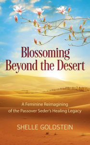 Title: Blossoming Beyond the Desert: A Feminine Reimagining of the Passover Seder's Healing Legacy, Author: Shelle Goldstein