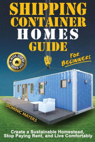 Title: Shipping Container Homes Guide For Beginners: Create A Sustainable Homestead, Stop Paying Rent & Live Comfortably, Author: Dominic Mayers
