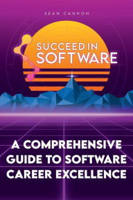 Title: Succeed In Software: A Comprehensive Guide To Software Career Excellence, Author: Sean Cannon