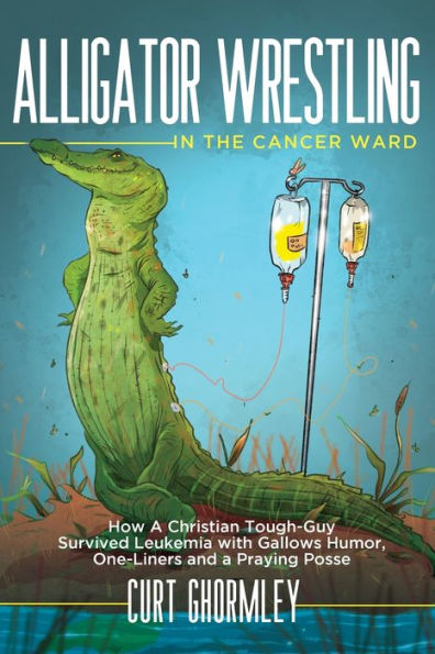 Alligator Wrestling the Cancer Ward: How a Christian Tough-Guy Survived Leukemia with Gallows Humor, One-Liners and Praying Posse