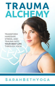 Title: Trauma Alchemy: Transform Hardship, Stress, and Trauma into Your Best Life through Yoga, Author: Sarah Beth Yoga